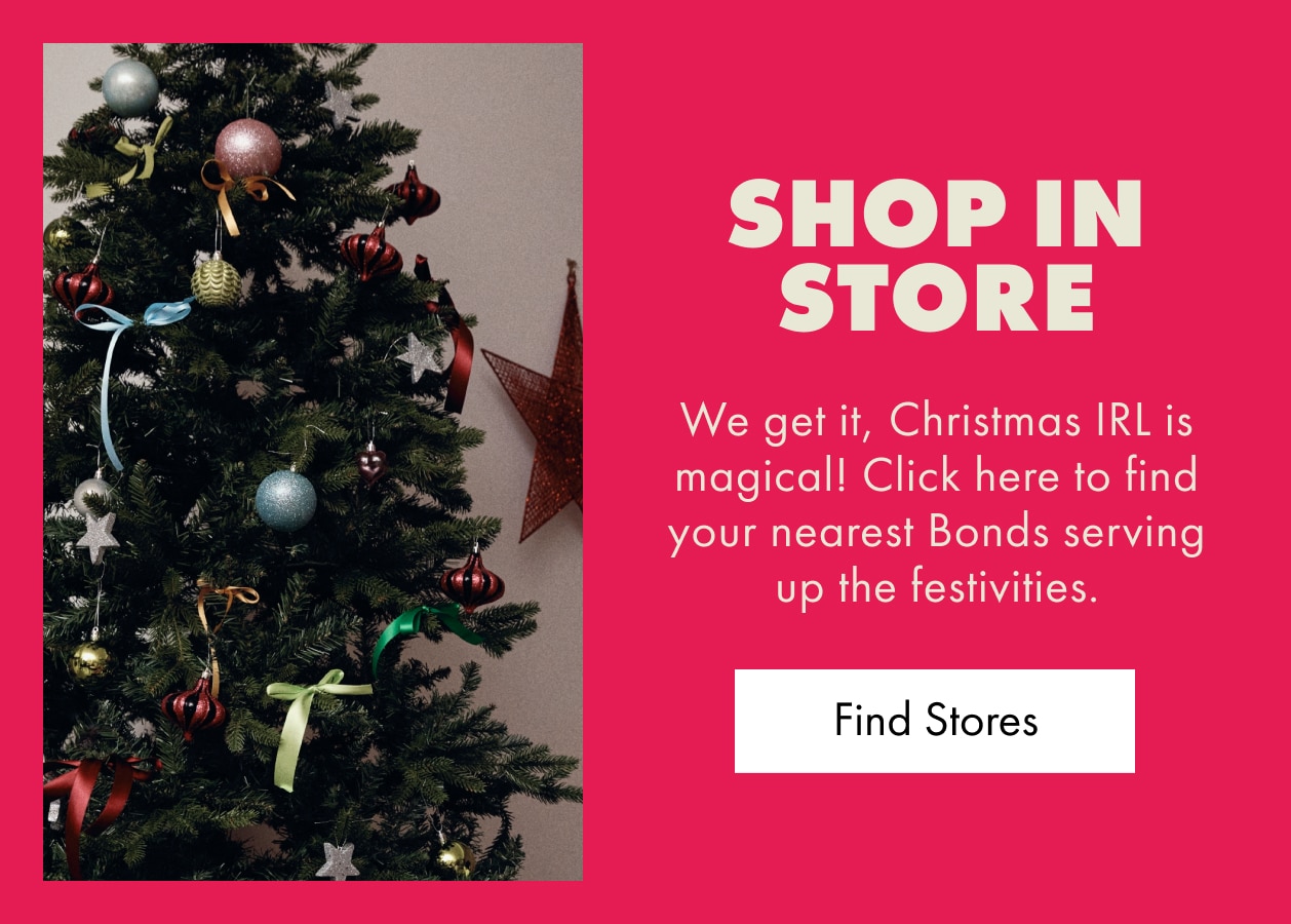 Shop In Store. We get it, Christmas IRL is magical! Click here to find your nearest Bonds serving up the festivities. Find Stores.