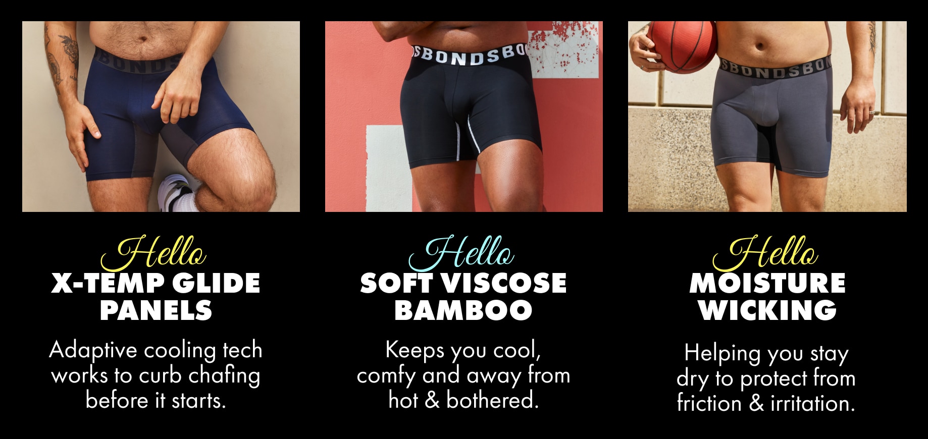 Hello X-Temp Glide Panels, adaptive cooling tech works to curb chafing before it starts. Hello soft viscose bamboo. Keeps you cool, comfy and away from hot & bothered. Hello moisture wicking. Helping you stay dry to protect from friction and irritation.