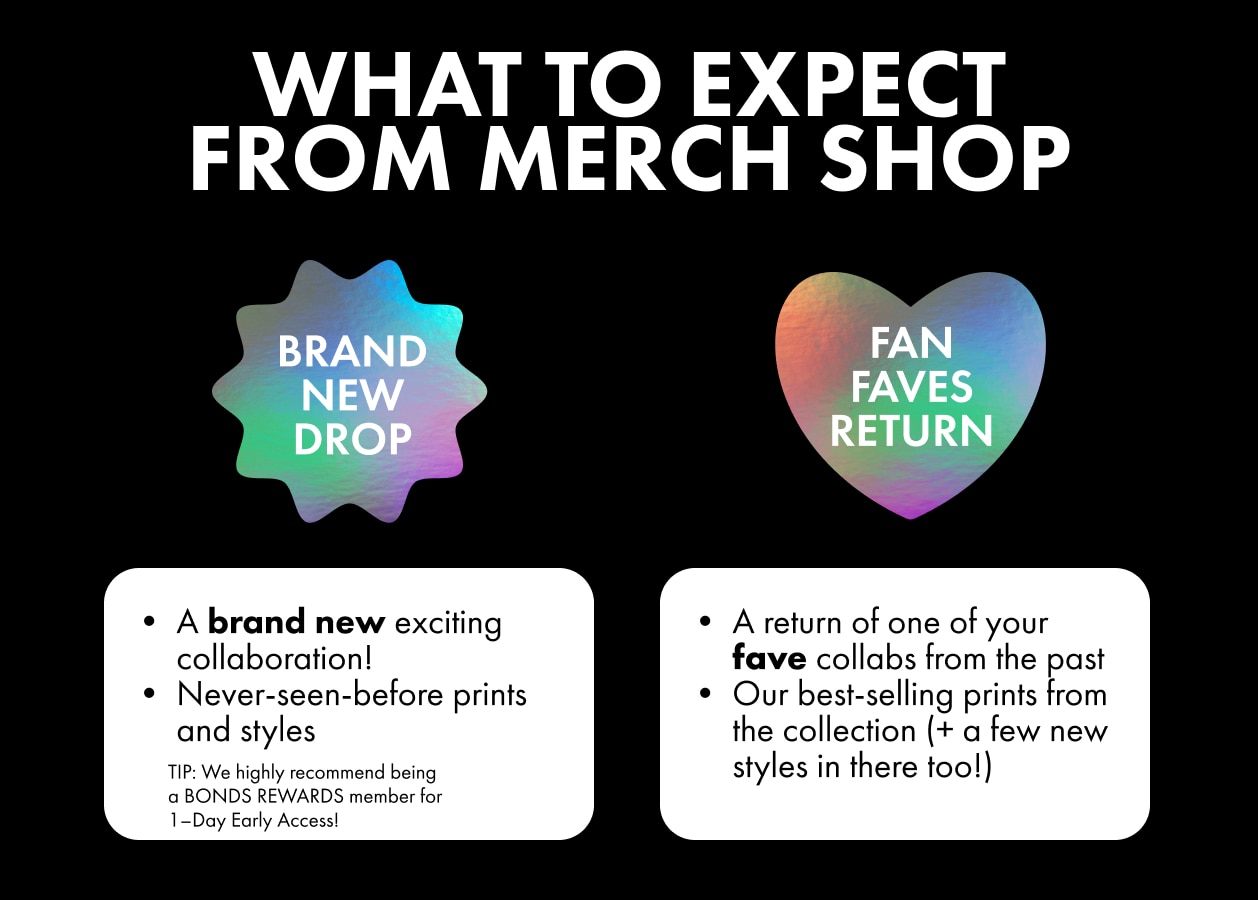 WHAT TO EXPECT FROM MERCH SHOP. BRAND NEW DROP. A brand new exciting collaboration! Never-seen-before prints and styles. FAN FAVE RETURN. A return of one of your fave collabs from the past. Our best-selling prints from the collection (+ a few ne styles in there too!)