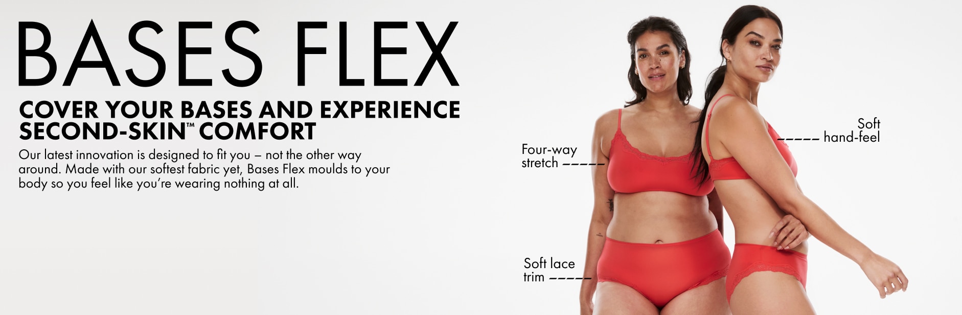 Bases Flex. Cover your bases and experience second-skin™ comfort. Our latest innovation is designed to fit you - not the other way around. Made with our softest fabric yet, Bases Flex moulds to your body so you feel like you're wearing nothing at all.