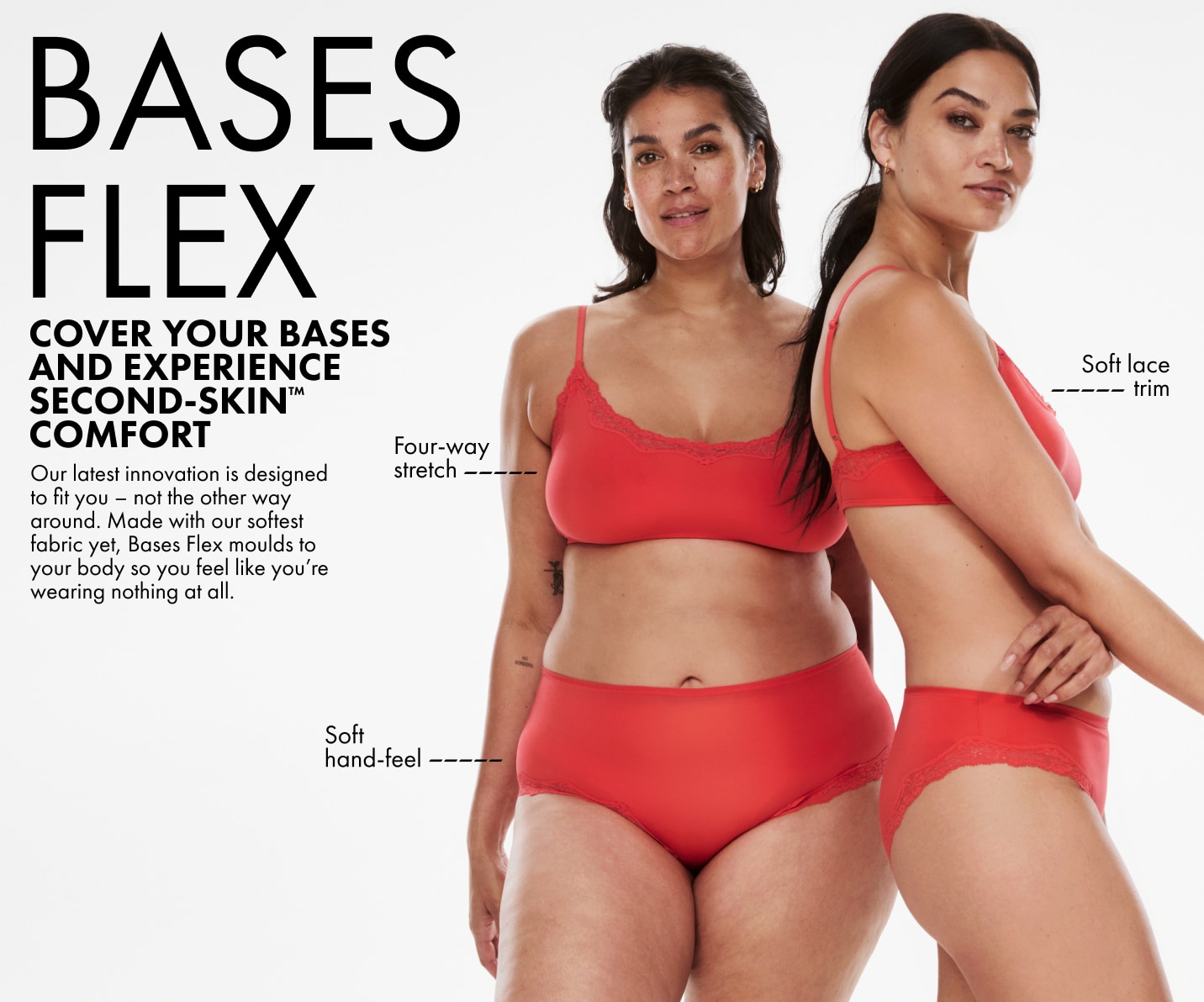 Bases Flex. Cover your bases and experience second-skin™ comfort. Our latest innovation is designed to fit you - not the other way around. Made with our softest fabric yet, Bases Flex moulds to your body so you feel like you're wearing nothing at all.