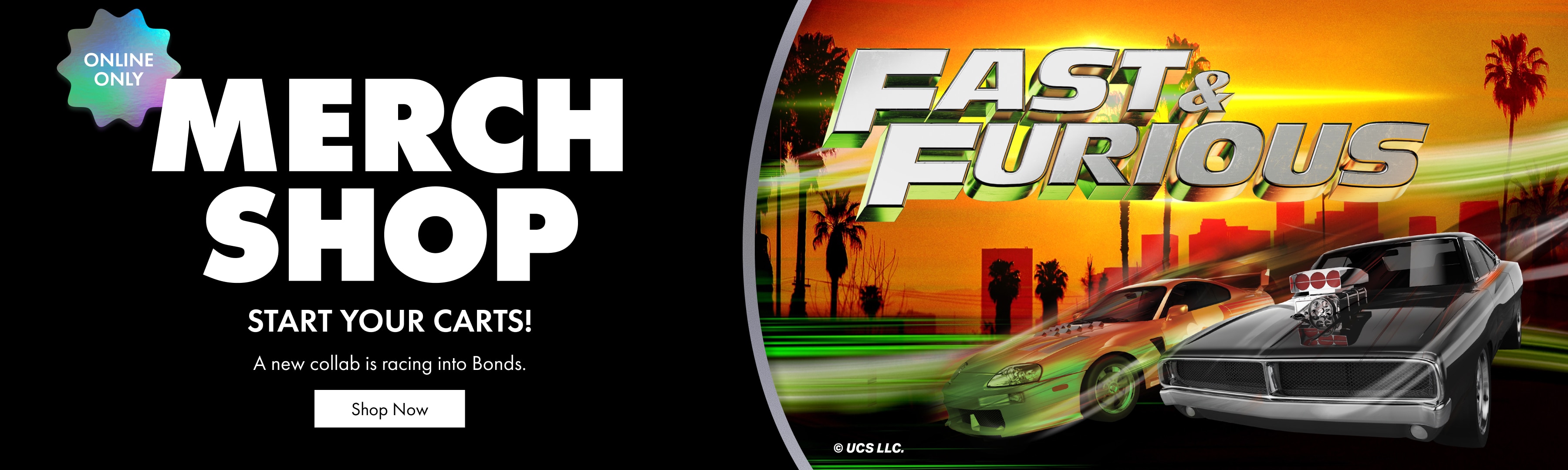 Merch Shop. Start your carts! A new collab is racing into Bonds. Fast & Furious
