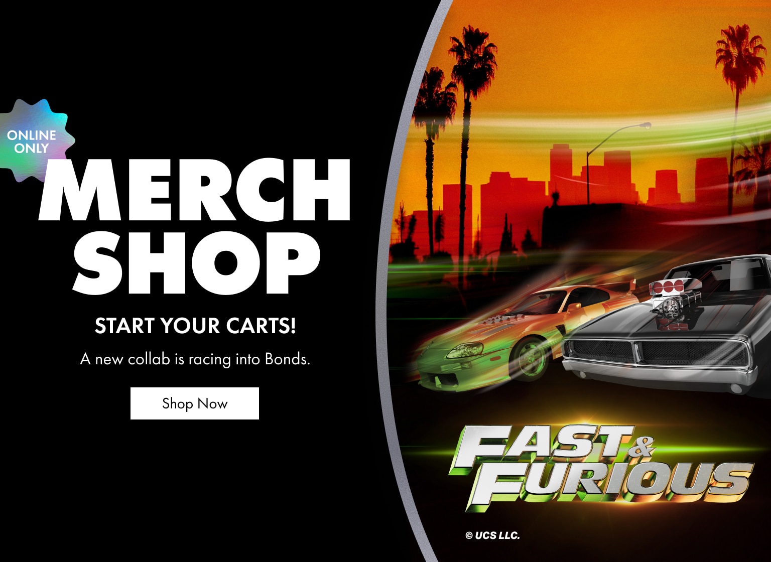 Merch Shop. Start your carts! A new collab is racing into Bonds. Fast & Furious