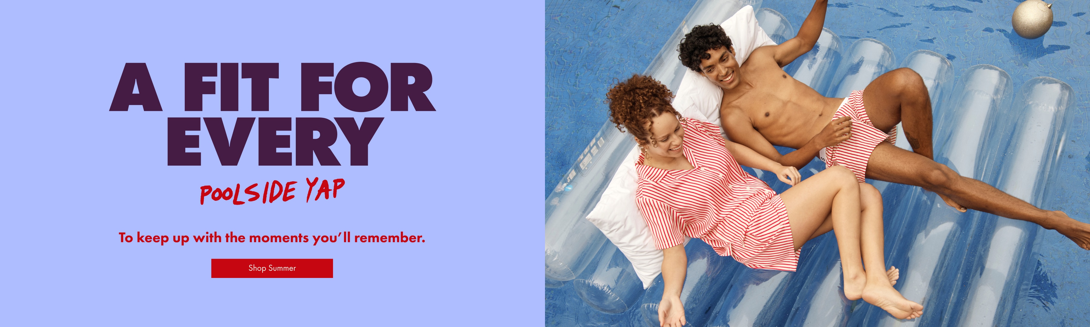 A FIT FOR EVERY POOLSIDE YAP. To keep up with the moment you'll remember. Shop Christmas.