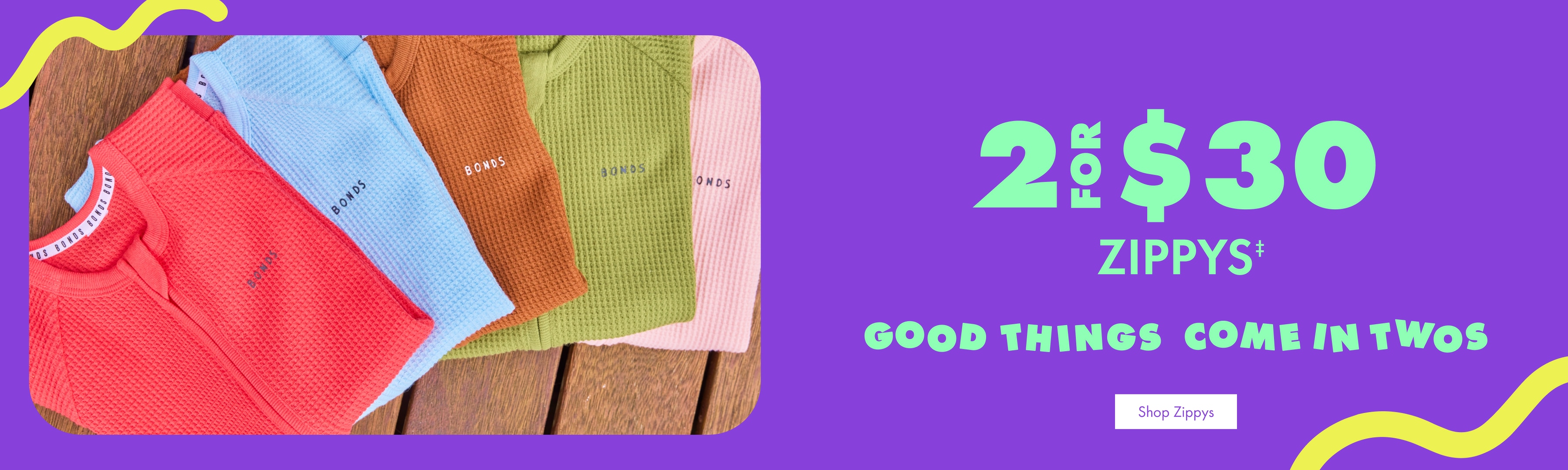 2 FOR $30 ZIPPYS. GOOD THINGS COME IN TWOS. Shop Zippys.