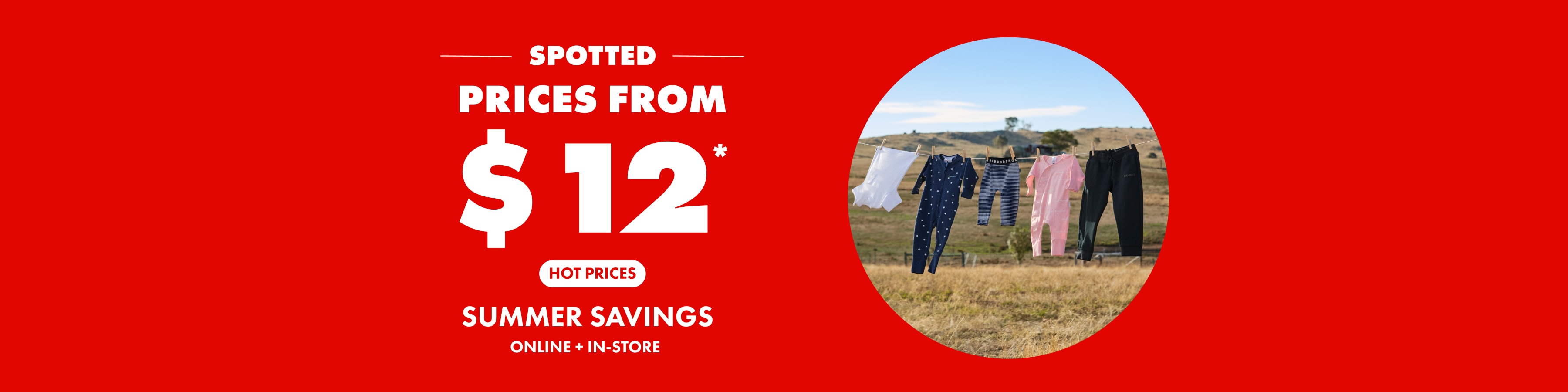 Prices from $12. Hot Prices. Summer Savings. Online and In Store.