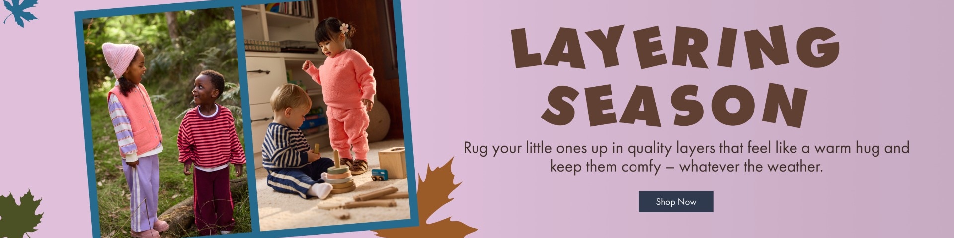 Layering Season. Rug your little ones up in quality layers that feel like a warm hug and keep them comfy - whatever the weather.