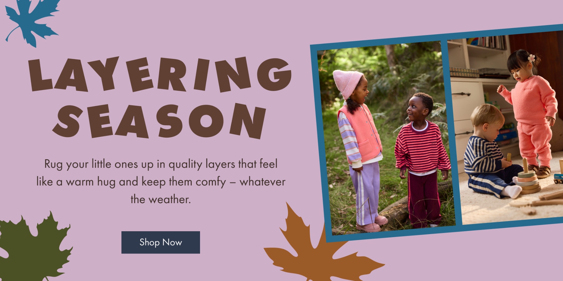 Layering Season. Rug your little ones up in quality layers that feel like a warm hug and keep them comfy - whatever the weather.