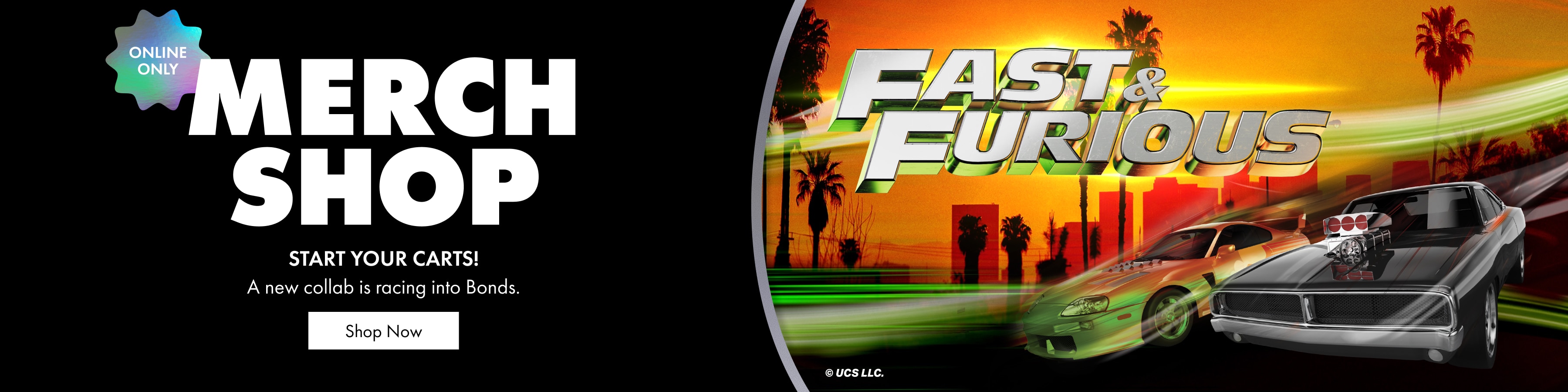 Merch Shop. START YOUR CARTS! A new collection is racing into Bonds. Fast & Furious.