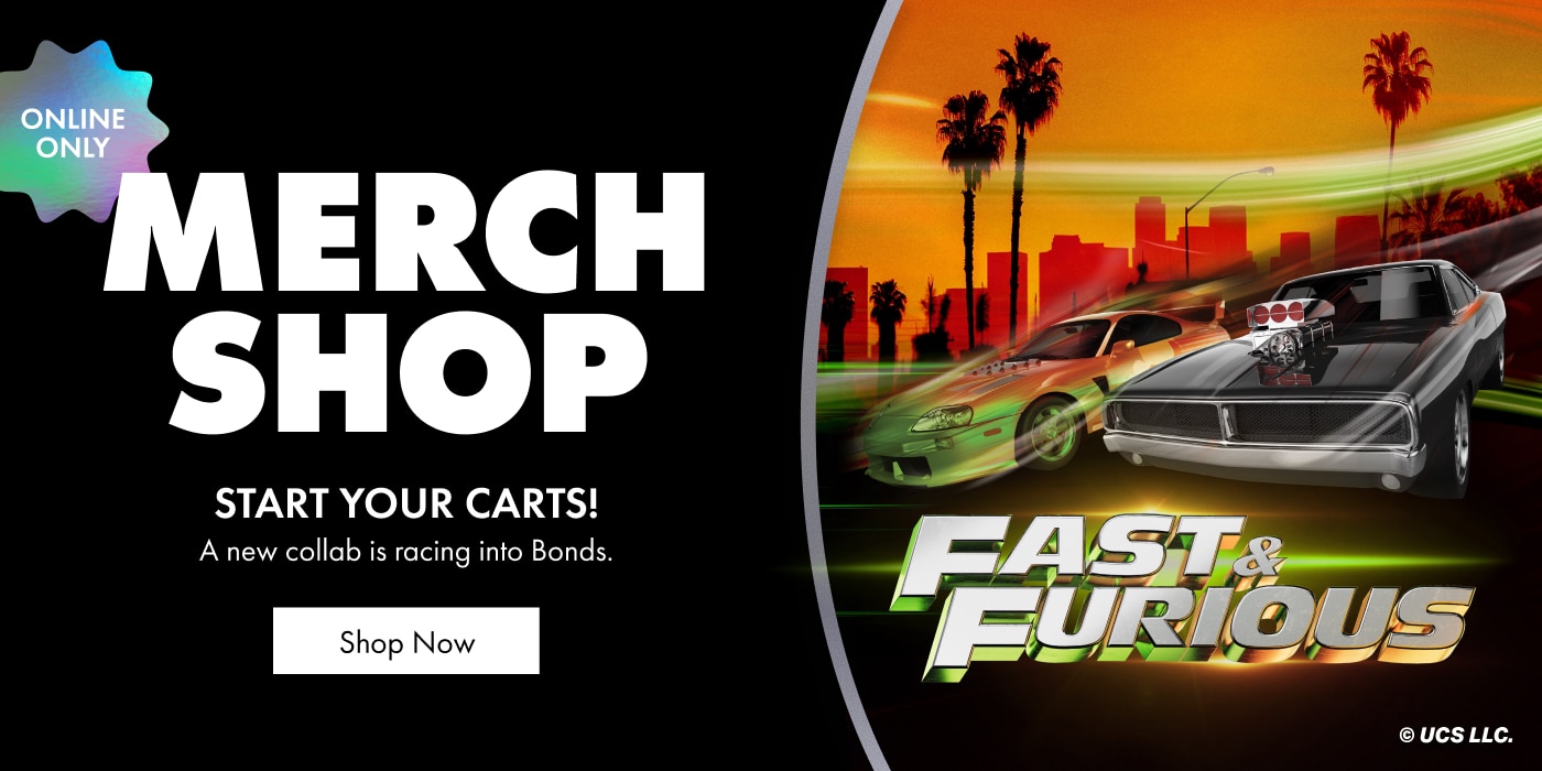 Merch Shop. START YOUR CARTS! A new collection is racing into Bonds. Fast & Furious.